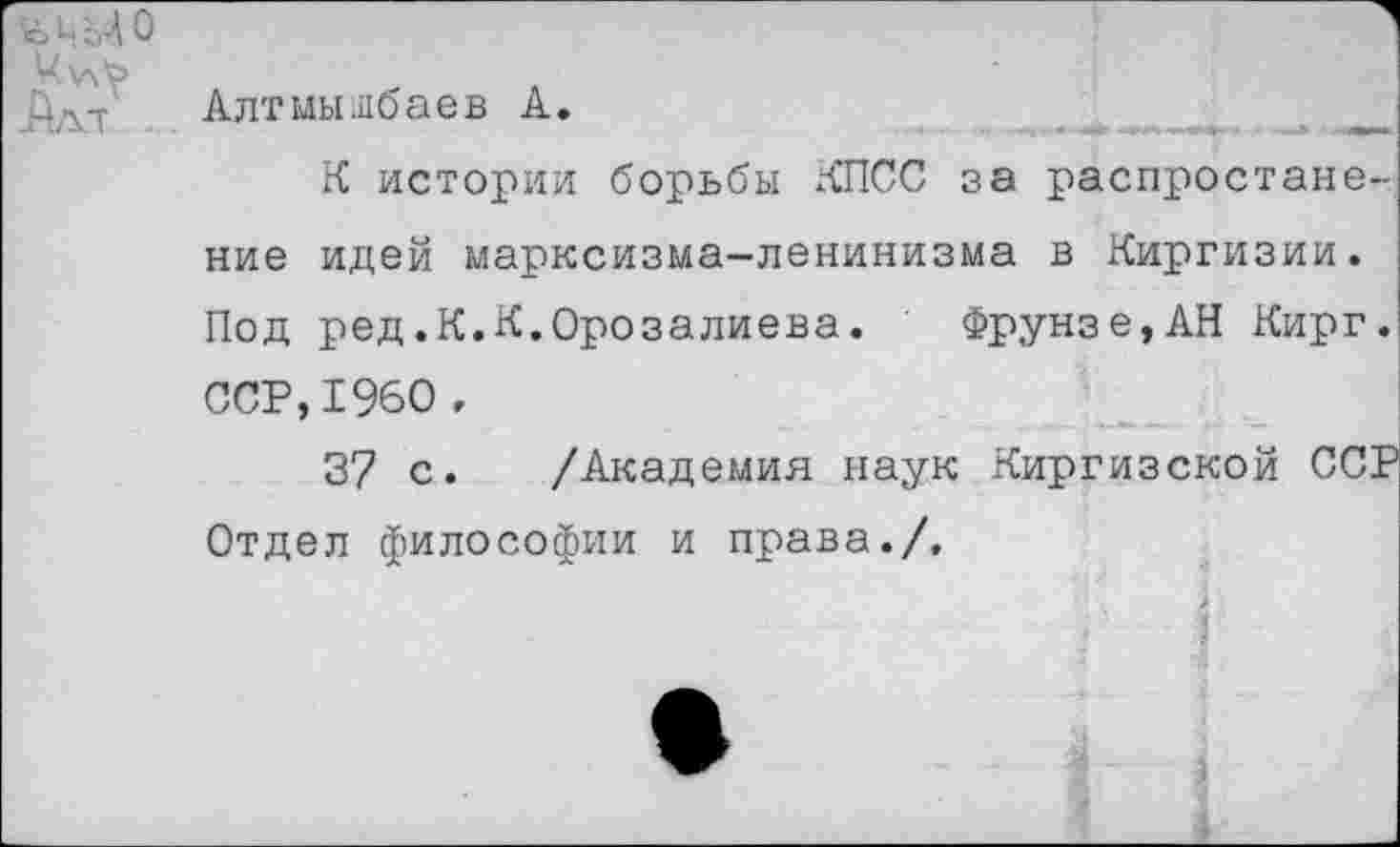 ﻿ъ ц о
Дд-т Алтмыибаев А.
К истории борьбы КПСС за распростане-ние идей марксизма-ленинизма в Киргизии. Под ред.К.К.Орозалиева. Фрунзе,АН Кирг. ССР,1960 ,
37 с. /Академия наук Киргизской ССР Отдел философии и права./.
I